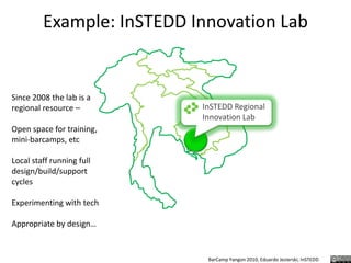 Example: InSTEDD Innovation LabSince 2008 the lab is a regional resource – Open space for training, mini-barcamps, etcLocal staff running full design/build/support cyclesExperimenting with techAppropriate by design…InSTEDD Regional Innovation Lab