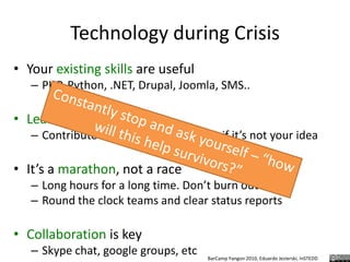 Technology during CrisisYour existing skills are usefulPHP, Python, .NET, Drupal, Joomla, SMS..Learn before you buildContribute to what is needed even if it’s not your ideaIt’s a marathon, not a raceLong hours for a long time. Don’t burn out!Round the clock teams and clear status reportsCollaboration is keySkype chat, google groups, etcConstantly stop and ask yourself – “how will this help survivors?”