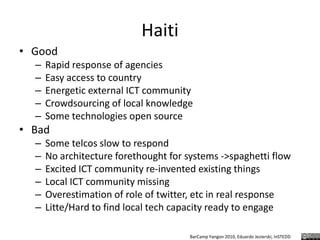 HaitiGoodRapid response of agenciesEasy access to countryEnergetic external ICT communityCrowdsourcing of local knowledgeSome technologies open sourceBadSome telcos slow to respondNo architecture forethought for systems ->spaghetti flowExcited ICT community re-invented existing thingsLocal ICT community missingOverestimation of role of twitter, etc in real responseLitte/Hard to find local tech capacity ready to engage