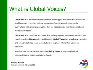 What is Global Voices? Global Voices  is a community of more than 300 bloggers and translators around the world who work together to bring you reports from blogs and citizen media everywhere, with emphasis on voices that are not ordinarily heard in international mainstream media. Global Voices  is translated into more than 15 languages by volunteer translators, who have formed the  Lingua  project. Additionally,  Global Voices  has an  Advocacy  website and network to help people speak out online in places where their voices are censored.  We also have an outreach project called  Rising Voices  to help marginalized communities use citizen media to be heard. 
