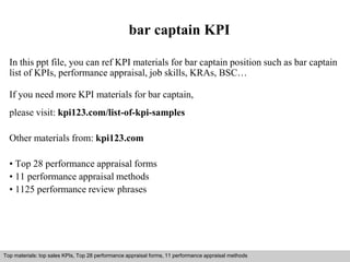 bar captain KPI 
In this ppt file, you can ref KPI materials for bar captain position such as bar captain 
list of KPIs, performance appraisal, job skills, KRAs, BSC… 
If you need more KPI materials for bar captain, 
please visit: kpi123.com/list-of-kpi-samples 
Other materials from: kpi123.com 
• Top 28 performance appraisal forms 
• 11 performance appraisal methods 
• 1125 performance review phrases 
Top materials: top sales KPIs, Top 28 performance appraisal forms, 11 performance appraisal methods 
Interview questions and answers – free download/ pdf and ppt file 
 