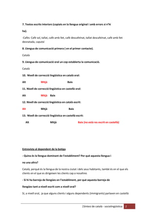 |Síntesi de català - sociolingüística 2
7. Textos escrits interiors (copiats en la llengua original i amb errors si n’hi
ha).
-Cafès: Cafè sol, tallat, cafè amb llet, cafè descafeïnat, tallat descafeïnat, cafè amb llet
desnatada, caputxí
8. Llengua de comunicació primera ( en el primer contacte).
Català
9. Llengua de comunicació oral un cop establerta la comunicació.
Català
10. Nivell de correcció lingüística en català oral:
Alt Mitjà Baix
11. Nivell de correcció lingüística en castellà oral:
Alt Mitjà Baix
12. Nivell de correcció lingüística en català escrit:
Alt Mitjà Baix
13. Nivell de correcció lingüística en castellà escrit:
Alt Mitjà Baix (no està res escrit en castellà)
Entrevista al dependent de la botiga
- Quina és la llengua dominant de l’establiment? Per què aquesta llengua i
no una altra?
Català, perquè és la llengua de la nostra ciutat i dels seus habitants, també és en el que els
clients en el que es dirigeixen les clients cap a nosaltres
- Si hi ha barreja de llengües en l’establiment, per què aquesta barreja de
llengües tant a nivell escrit com a nivell oral?
Sí, a nivell oral, ja que alguns clients i alguns dependents (immigrants) parlaven en castellà
 
