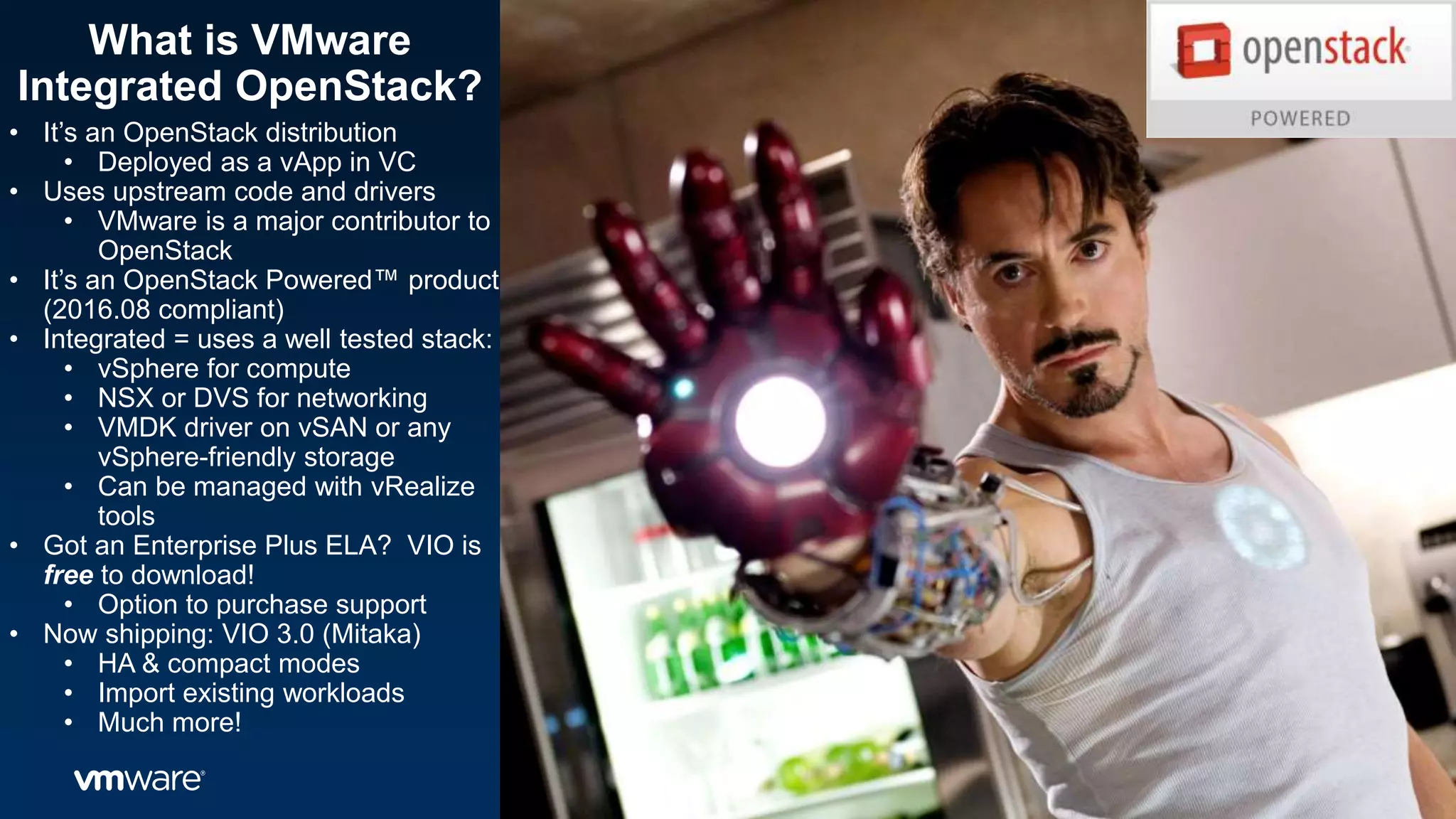 What is VMware
Integrated OpenStack?
• It’s an OpenStack distribution
• Deployed as a vApp in VC
• Uses upstream code and drivers
• VMware is a major contributor to
OpenStack
• It’s an OpenStack Powered™ product
(2016.08 compliant)
• Integrated = uses a well tested stack:
• vSphere for compute
• NSX or DVS for networking
• VMDK driver on vSAN or any
vSphere-friendly storage
• Can be managed with vRealize
tools
• Got an Enterprise Plus ELA? VIO is
free to download!
• Option to purchase support
• Now shipping: VIO 3.0 (Mitaka)
• HA & compact modes
• Import existing workloads
• Much more!
 