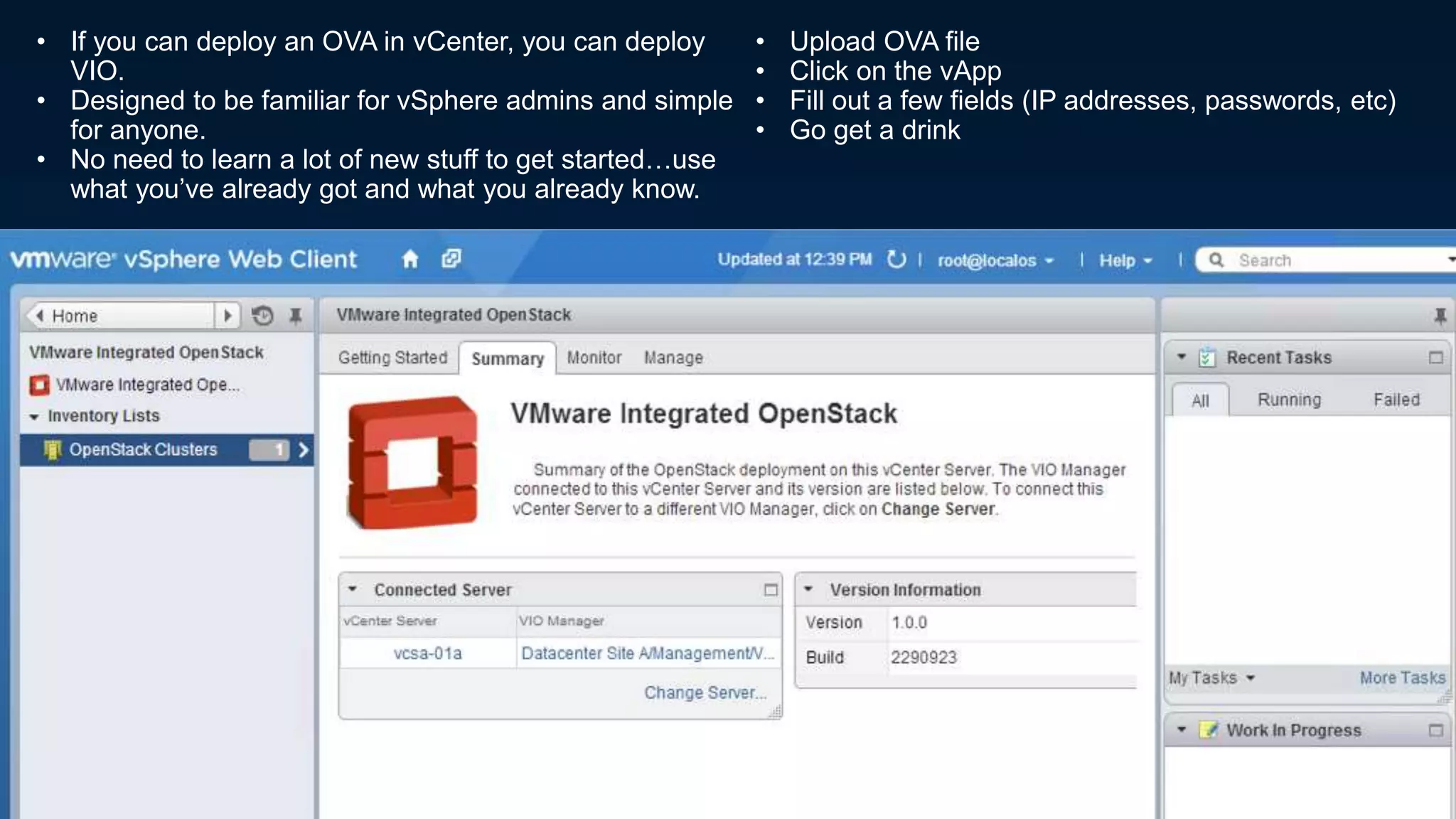 • If you can deploy an OVA in vCenter, you can deploy
VIO.
• Designed to be familiar for vSphere admins and simple
for anyone.
• No need to learn a lot of new stuff to get started…use
what you’ve already got and what you already know.
• Upload OVA file
• Click on the vApp
• Fill out a few fields (IP addresses, passwords, etc)
• Go get a drink
 