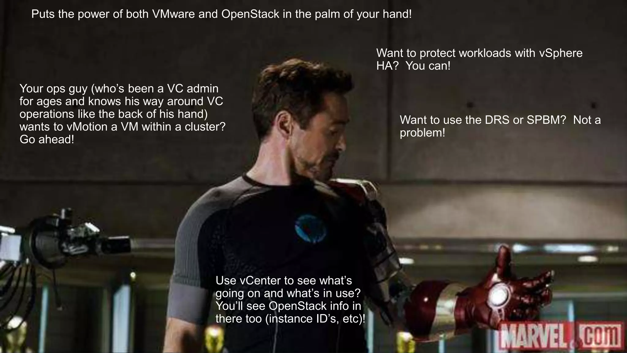 Your ops guy (who’s been a VC admin
for ages and knows his way around VC
operations like the back of his hand)
wants to vMotion a VM within a cluster?
Go ahead!
Puts the power of both VMware and OpenStack in the palm of your hand!
Want to protect workloads with vSphere
HA? You can!
Want to use the DRS or SPBM? Not a
problem!
Use vCenter to see what’s
going on and what’s in use?
You’ll see OpenStack info in
there too (instance ID’s, etc)!
 