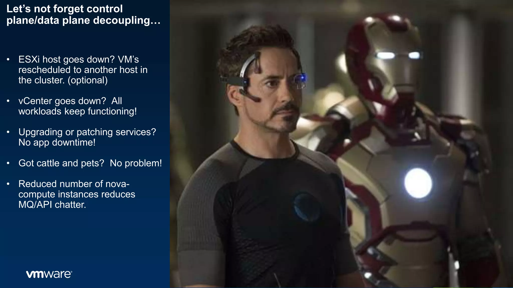 Let’s not forget control
plane/data plane decoupling…
• ESXi host goes down? VM’s
rescheduled to another host in
the cluster. (optional)
• vCenter goes down? All
workloads keep functioning!
• Upgrading or patching services?
No app downtime!
• Got cattle and pets? No problem!
• Reduced number of nova-
compute instances reduces
MQ/API chatter.
 