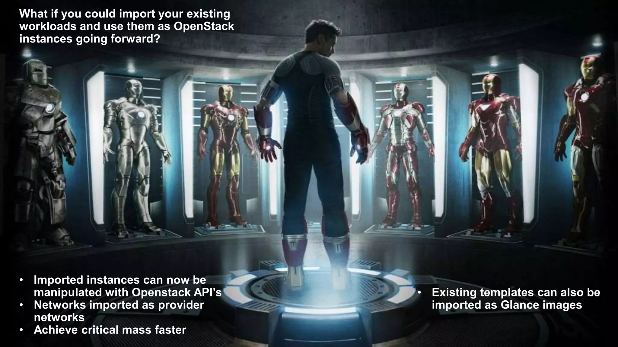 What if you could import your existing
workloads and use them as OpenStack
instances going forward?
• Imported instances can now be
manipulated with Openstack API’s
• Networks imported as provider
networks
• Achieve critical mass faster
• Existing templates can also be
imported as Glance images
 