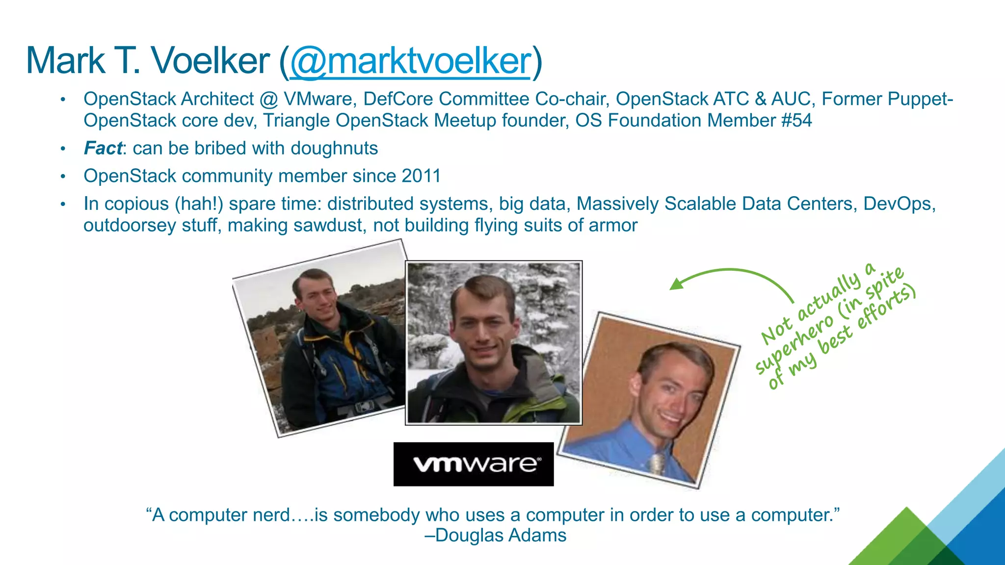 • OpenStack Architect @ VMware, DefCore Committee Co-chair, OpenStack ATC & AUC, Former Puppet-
OpenStack core dev, Triangle OpenStack Meetup founder, OS Foundation Member #54
• Fact: can be bribed with doughnuts
• OpenStack community member since 2011
• In copious (hah!) spare time: distributed systems, big data, Massively Scalable Data Centers, DevOps,
outdoorsey stuff, making sawdust, not building flying suits of armor
“A computer nerd….is somebody who uses a computer in order to use a computer.”
–Douglas Adams
Mark T. Voelker (@marktvoelker)
 