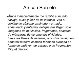 Àfrica i Barceló «África inmediatamente me remitió al mundo salvaje, sucio y feliz de mi infancia. Veo el continente africano arruinado y armado, endeudado y enfermo, del que nos llegan sólo imágenes de mutilación, fragmentos, pedazos de máscaras, de ceremonias olvidadas, barcazas llenas de muertos, que sólo consiguen penetrar nuestra cómoda fortaleza europea en forma de cadáver, de esclavo o de fragmento»  Miquel Barceló . 