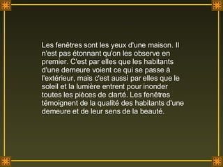 Les fenêtres sont les yeux d'une maison. Il n'est pas étonnant qu'on les observe en premier. C'est par elles que les habitants d'une demeure voient ce qui se passe à l'extérieur, mais c'est aussi par elles que le soleil et la lumière entrent pour inonder toutes les pièces de clarté. Les fenêtres témoignent de la qualité des habitants d'une demeure et de leur sens de la beauté. 