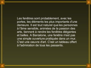 Les fenêtres sont probablement, avec les portes, les éléments les plus importants d'une demeure. Il est tout naturel que les personnes à l'âme sensible, animées de la passion des arts, tiennent à rendre les fenêtres élégantes et belles. A Barcelone, une fenêtre n'est pas une simple ouverture pratiquée dans un mur. C'est une oeuvre d'art. C'est un tableau offert à l'admiration de tous les passants. 
