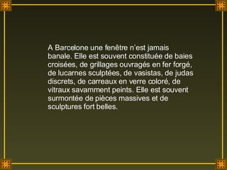 A Barcelone une fenêtre n’est jamais banale. Elle est souvent constituée de baies croisées, de grillages ouvragés en fer forgé, de lucarnes sculptées, de vasistas, de judas discrets, de carreaux en verre coloré, de vitraux savamment peints. Elle est souvent surmontée de pièces massives et de sculptures fort belles. 