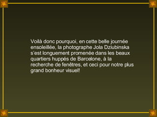 Voilà donc pourquoi, en cette belle journée ensoleillée, la photographe Jola Dziubinska s’est longuement promenée dans les beaux quartiers huppés de Barcelone, à la recherche de fenêtres, et ceci pour notre plus grand bonheur visuel! 