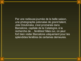 Par une radieuse journée de la belle saison, une photographe polonaise de grand talent, Jola Dziubinska, s'est promenée dans Barcelone, capitale de la Catalogne, à la recherche de ... fenêtres! Mais oui, on peut fort bien visiter Barcelone uniquement pour les splendides fenêtres de certaines demeures.  