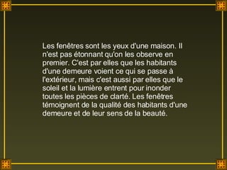 Les fenêtres sont les yeux d'une maison. Il n'est pas étonnant qu'on les observe en premier. C'est par elles que les habitants d'une demeure voient ce qui se passe à l'extérieur, mais c'est aussi par elles que le soleil et la lumière entrent pour inonder toutes les pièces de clarté. Les fenêtres témoignent de la qualité des habitants d'une demeure et de leur sens de la beauté. 