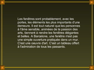 Les fenêtres sont probablement, avec les portes, les éléments les plus importants d'une demeure. Il est tout naturel que les personnes à l'âme sensible, animées de la passion des arts, tiennent à rendre les fenêtres élégantes et belles. A Barcelone, une fenêtre n'est pas une simple ouverture pratiquée dans un mur. C'est une oeuvre d'art. C'est un tableau offert à l'admiration de tous les passants. 
