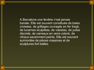 A Barcelone une fenêtre n’est jamais banale. Elle est souvent constituée de baies croisées, de grillages ouvragés en fer forgé, de lucarnes sculptées, de vasistas, de judas discrets, de carreaux en verre coloré, de vitraux savamment peints. Elle est souvent surmontée de pièces massives et de sculptures fort belles. 