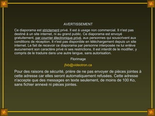 AVERTISSEMENT Ce diaporama est  strictement  privé. Il est à usage non commercial. Il n'est pas destiné à un site internet, ni au grand public. Ce diaporama est envoyé gratuitement,  par courrier électronique privé , aux personnes qui souscrivent aux conditions de réception. Il n'est pas disponible en téléchargement depuis un site internet. Le fait de recevoir ce diaporama par personne interposée ne lui enlève aucunement son caractère privé ni ses restrictions. Il est interdit de le modifier, y compris de le traduire dans une autre langue, sans autorisation.  Florimage [email_address] Pour des raisons de sécurité, prière de ne pas envoyer de pièces jointes à cette adresse car elles seront automatiquement refusées. Cette adresse n'accepte que des messages en texte seulement, de moins de 100 Ko, sans fichier annexé ni pièces jointes. 