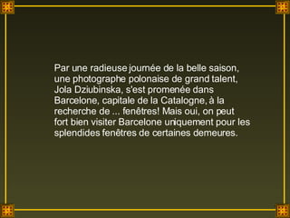 Par une radieuse journée de la belle saison, une photographe polonaise de grand talent, Jola Dziubinska, s'est promenée dans Barcelone, capitale de la Catalogne, à la recherche de ... fenêtres! Mais oui, on peut fort bien visiter Barcelone uniquement pour les splendides fenêtres de certaines demeures.  