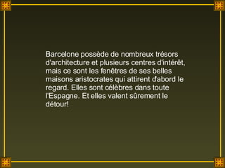 Barcelone possède de nombreux trésors d'architecture et plusieurs centres d'intérêt, mais ce sont les fenêtres de ses belles maisons aristocrates qui attirent d'abord le regard. Elles sont célèbres dans toute l'Espagne. Et elles valent sûrement le détour!  