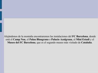 Alejándonos de la montaña encontraremos las instalaciones del  FC Barcelona , donde está el  Camp Nou , el  Palau Blaugran...