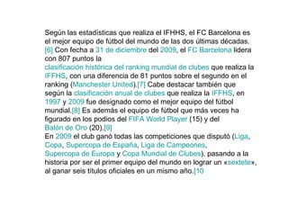 Según las estadísticas que realiza el IFHHS, el FC Barcelona es el mejor equipo de fútbol del mundo de las dos últimas décadas. [6]  Con fecha a  31 de diciembre  del  2009 , el  FC Barcelona  lidera con 807 puntos la  clasificación histórica del ranking mundial de clubes  que realiza la  IFFHS , con una diferencia de 81 puntos sobre el segundo en el ranking ( Manchester  United ). [7]  Cabe destacar también que según la  clasificación anual de clubes  que realiza la  IFFHS , en  1997  y  2009  fue designado como el mejor equipo del fútbol mundial. [8]  Es además el equipo de fútbol que más veces ha figurado en los podios del  FIFA World  Player  (15) y del  Balón de Oro  (20). [9] En  2009  el club ganó todas las competiciones que disputó ( Liga ,  Copa ,  Supercopa de España ,  Liga de Campeones ,  Supercopa de Europa  y  Copa Mundial de Clubes ), pasando a la historia por ser el primer equipo del mundo en lograr un « sextete », al ganar seis títulos oficiales en un mismo año. [10 