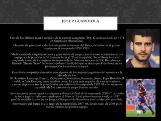 Uno de los últimos cracks surgidos de la cantera azulgrana, 'Pep' Guardiola nació en 1971 en Santpedor (Barcelona). Después de pasar por todas las categorías inferiores del Barça, debutó con el primer equipo en la temporada 1990-1991. Mediocentro de exquisita técnica y gran visión de juego, ejerció como verdadero eje del equipo en la posición de '4' (aunque lucía el '3' en la espalda). Su brillante historial responde a uno de los mejores momentos de la  historia reciente del FC Barcelona, el llamado 'DreamTeam' del técnico Johan Cruyff, del que se decía que Guardiola era su prolongación natural en el césped. Guardiola compartió alineación con algunos de los mejores jugadores del mundo en la década de los 90: Romário, Laudrup, Bakero, Zubizarreta, Stoitchkov, Koeman, Amor, Figo, Ronaldo, Rivaldo o Luis Enrique, entre muchos otros. La cara más negativa de esta sensacional carrera deportiva fue la grave lesión que sufrió en la temporada 1997-98 y le mantuvo apartado de los terrenos de juego durante un año. Su trayectoria como jugador azulgrana culminó al final de la temporada 2000-01, cuando se fue a jugar a Italia contratado por el Brescia. En el plano internacional, en 1992 ganó la medalla de oro en los Juegos Olímpicos de Barcelona con la selección española.Entrenador del Barça B a lo largo de la temporada 2007-08, desde junio de 2008 es el nuevo técnico del primer equipo. JOSEP GUARDIOLA