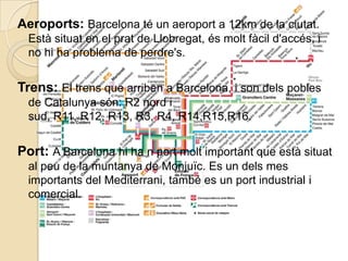 Aeroports: Barcelona té un aeroport a 12km de la ciutat.
  Està situat en el prat de Llobregat, és molt fàcil d'accés, i
  no hi ha problema de perdre's.


Trens: El trens que arriben a Barcelona, i son dels pobles
  de Catalunya són: R2 nord i
  sud, R11, R12, R13, R3, R4, R14,R15,R16.


Port: A Barcelona hi ha n port molt important que està situat
  al peu de la muntanya de Monjuïc. Es un dels mes
  importants del Mediterrani, també es un port industrial i
  comercial.
 