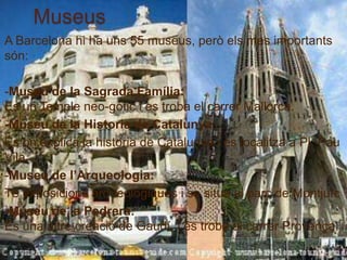 Museus
A Barcelona hi ha uns 55 museus, però els mes importants
són:

-Museu de la Sagrada Família:
Es un Temple neo-gótic i es troba el carrer Mallorca.
-Museu de la Historia de Catalunya:
És on explica la historia de Catalunya i es localitza a Pl. Pau
Vila
-Museu de l’Arqueologia:
Té exposicions arqueològiques i se situa al parc de Montjuïc
-Museu de la Pedrera:
És una altre creació de Gaudí, i és troba al carrer Provença.
 