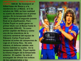 CARLES PUYOL – POBLA DE SEGUR
(LLEIDA) 1995-96 Se incorporó al
fútbol base del Barça y a la
residencia de La Masía. el 2 de
octubre de 1999, se hizo realidad
su sueño de debutar con el primer
equipo. En la temporada 2003-
2004, consiguió el segundo puesto
final en la clasificación. Pero
Carles Puyol no pudo ganar su
primer título con el Barça hasta la
temporada 2004-05. Ya como
primer capitán del Barça y como
uno de los miembros de la
columna vertebral del equipo de
Rijkaard, Carles Puyol pudo
levantar el trofeo de campeones de
Liga en el Camp Nou. De esta
manera, el defensa catalán veía
hecho realidad su sueño. En la
temporada 2005-06, Puyol repitió
la misma imagen de la temporada
anterior. El capitán ha sido el
encargado de ofrecer los trofeos
de los campeonatos a los
 