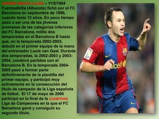 ANDRÉS INIESTA LUJÁN – 11/5/1984
Fuentealbilla (Albacete) fichó por el FC
Barcelona en septiembre de 1996,
cuando tenía 12 años. En poco tiempo
pasó a ser una de las jóvenes
promesas de las categorías inferiores
del FC Barcelona, militó dos
temporadas en el Barcelona B hasta
que, en la temporada 2002-2003,
debutó en el primer equipo de la mano
del entrenador Louis van Gaal. Durante
dos temporadas, la 2002-2003 y 2003-
2004, combinó partidos con el
Barcelona B. En la temporada 2004-
2005 pasó a formar parte
definitivamente de la plantilla del
primer equipo, y participó muy
activamente en la consecución del
título de campeón de la Liga española
de fútbol. El 17 de mayo de 2006
participó en la final de la CHAMPIONS
Liga de Campeones en la que el FC
Barcelona ganó y consiguió su
segundo título.
 