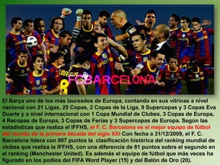 El Barça uno de los más laureados de Europa, contando en sus vitrinas a nivel
nacional con 21 Ligas, 25 Copas, 2 Copas de la Liga, 9 Supercopas y 3 Copas Eva
Duarte y a nivel internacional con 1 Copa Mundial de Clubes, 3 Copas de Europa,
4 Recopas de Europa, 3 Copas de Ferias y 3 Supercopas de Europa. Según las
estadísticas que realiza el IFFHS, el F. C. Barcelona es el mejor equipo de fútbol
del mundo de la primera década del siglo XXI Con fecha a 31/12/2009, el F. C.
Barcelona lidera con 807 puntos la clasificación histórica del ranking mundial de
clubes que realiza la IFFHS, con una diferencia de 81 puntos sobre el segundo en
el ranking (Manchester United). Es además el equipo de fútbol que más veces ha
figurado en los podios del FIFA Word Player (15) y del Balón de Oro (20).
 