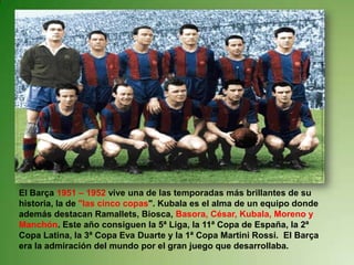 El Barça 1951 – 1952 vive una de las temporadas más brillantes de su
historia, la de "las cinco copas". Kubala es el alma de un equipo donde
además destacan Ramallets, Biosca, Basora, César, Kubala, Moreno y
Manchón. Este año consiguen la 5ª Liga, la 11ª Copa de España, la 2ª
Copa Latina, la 3ª Copa Eva Duarte y la 1ª Copa Martini Rossi. El Barça
era la admiración del mundo por el gran juego que desarrollaba.
 