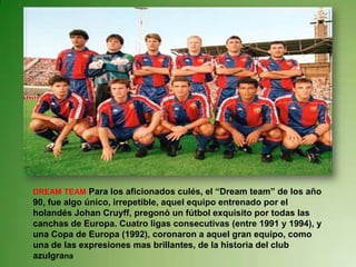 DREAM TEAM Para los aficionados culés, el “Dream team” de los año
90, fue algo único, irrepetible, aquel equipo entrenado por el
holandés Johan Cruyff, pregonó un fútbol exquisito por todas las
canchas de Europa. Cuatro ligas consecutivas (entre 1991 y 1994), y
una Copa de Europa (1992), coronaron a aquel gran equipo, como
una de las expresiones mas brillantes, de la historia del club
azulgrana
 