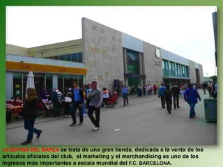 LA BOTIGA DEL BARÇA se trata de una gran tienda, dedicada a la venta de los
artículos oficiales del club, el marketing y el merchandising es uno de los
ingresos más importantes a escala mundial del F.C. BARCELONA.
 