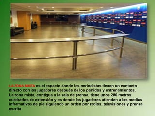 LA ZONA MIXTA es el espacio donde los periodistas tienen un contacto
directo con los jugadores después de los partidos y entrenamientos.
La zona mixta, contigua a la sala de prensa, tiene unos 200 metros
cuadrados de extensión y es donde los jugadores atienden a los medios
informativos de pie siguiendo un orden por radios, televisiones y prensa
escrita
 