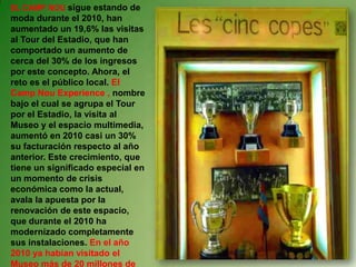 EL CAMP NOU sigue estando de
moda durante el 2010, han
aumentado un 19,6% las visitas
al Tour del Estadio, que han
comportado un aumento de
cerca del 30% de los ingresos
por este concepto. Ahora, el
reto es el público local. El
Camp Nou Experience , nombre
bajo el cual se agrupa el Tour
por el Estadio, la visita al
Museo y el espacio multimedia,
aumentó en 2010 casi un 30%
su facturación respecto al año
anterior. Este crecimiento, que
tiene un significado especial en
un momento de crisis
económica como la actual,
avala la apuesta por la
renovación de este espacio,
que durante el 2010 ha
modernizado completamente
sus instalaciones. En el año
2010 ya habían visitado el
Museo más de 20 millones de
 