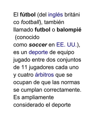 El fútbol (del inglés británi
co football), también
llamado futbol o balompié
 (conocido
como soccer en EE. UU.),
es un deporte de equipo
jugado entre dos conjuntos
de 11 jugadores cada uno
y cuatro árbitros que se
ocupan de que las normas
se cumplan correctamente.
Es ampliamente
considerado el deporte
 