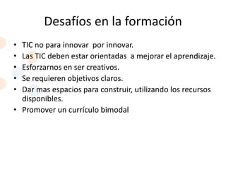 Desafíos en la formación
• TIC no para innovar por innovar.
• Las TIC deben estar orientadas a mejorar el aprendizaje.
• Esforzarnos en ser creativos.
• Se requieren objetivos claros.
• Dar mas espacios para construir, utilizando los recursos
  disponibles.
• Promover un currículo bimodal
 