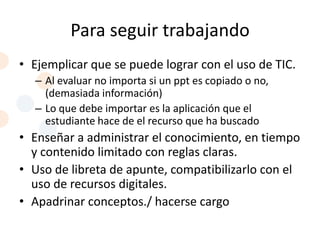 Para seguir trabajando
• Ejemplicar que se puede lograr con el uso de TIC.
  – Al evaluar no importa si un ppt es copiado o no,
    (demasiada información)
  – Lo que debe importar es la aplicación que el
    estudiante hace de el recurso que ha buscado
• Enseñar a administrar el conocimiento, en tiempo
  y contenido limitado con reglas claras.
• Uso de libreta de apunte, compatibilizarlo con el
  uso de recursos digitales.
• Apadrinar conceptos./ hacerse cargo
 