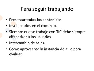 Para seguir trabajando
• Presentar todos los contenidos
• Involucrarlos en el contexto.
• Siempre que se trabaje con TIC debe siempre
  alfabetizar a los usuarios.
• Intercambio de roles.
• Como aprovechar la instancia de aula para
  evaluar.
 