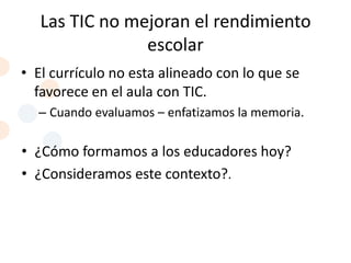 Las TIC no mejoran el rendimiento
                escolar
• El currículo no esta alineado con lo que se
  favorece en el aula con TIC.
  – Cuando evaluamos – enfatizamos la memoria.

• ¿Cómo formamos a los educadores hoy?
• ¿Consideramos este contexto?.
 