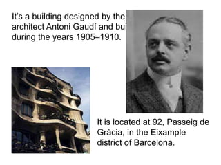 It’s a building designed by the
architect Antoni Gaudí and built
during the years 1905–1910.




                      It is located at 92, Passeig de
                      Gràcia, in the Eixample
                      district of Barcelona.
 