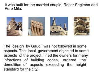It was built for the married couple, Roser Segimon and
Pere Milà.




The design by Gaudi was not followed in some
aspects. The local government objected to some
aspects of the project, fined the owners for many
infractions of building codes, ordered the
demolition of aspects exceeding the height
standard for the city.
 