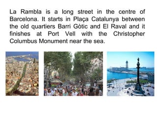 La Rambla is a long street in the centre of
Barcelona. It starts in Plaça Catalunya between
the old quartiers Barri Gòtic and El Raval and it
finishes at Port Vell with the Christopher
Columbus Monument near the sea.
 