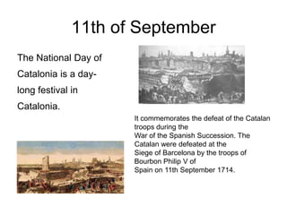 11th of September
The National Day of
Catalonia is a day-
long festival in
Catalonia.
                      It commemorates the defeat of the Catalan
                      troops during the
                      War of the Spanish Succession. The
                      Catalan were defeated at the
                      Siege of Barcelona by the troops of
                      Bourbon Philip V of
                      Spain on 11th September 1714.
 