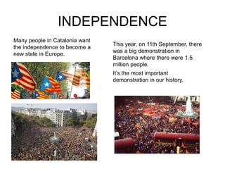 INDEPENDENCE
Many people in Catalonia want
                                This year, on 11th September, there
the independence to become a
                                was a big demonstration in
new state in Europe.
                                Barcelona where there were 1.5
                                million people.
                                It’s the most important
                                demonstration in our history.
 