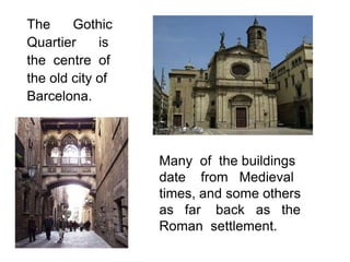 The     Gothic
Quartier     is
the centre of
the old city of
Barcelona.



                  Many of the buildings
                  date from Medieval
                  times, and some others
                  as far back as the
                  Roman settlement.
 