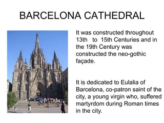 BARCELONA CATHEDRAL
        It was constructed throughout
        13th to 15th Centuries and in
        the 19th Century was
        constructed the neo-gothic
        façade.


        It is dedicated to Eulalia of
        Barcelona, co-patron saint of the
        city, a young virgin who, suffered
        martyrdom during Roman times
        in the city.
 