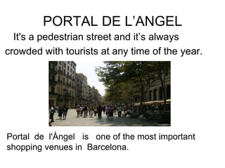 PORTAL DE L’ANGEL
  It's a pedestrian street and it’s always
crowded with tourists at any time of the year.




Portal de l'Àngel is one of the most important
shopping venues in Barcelona.
 